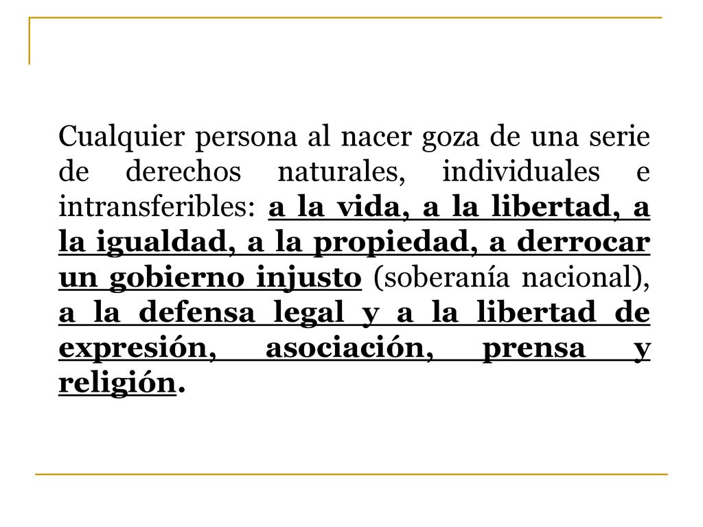 Cualquier persona al nacer goza de una serie de derechos naturales, individuales e intransferibles: a la vida, a la libertad, a la igualdad, a la propiedad, a derrocar un gobierno injusto (soberanía nacional), a la defensa legal y a la libertad de expresión, asociación, prensa y religión.