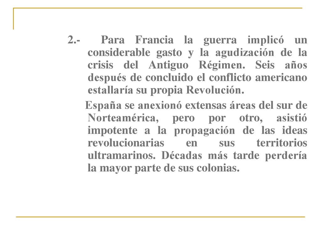 2.- Para Francia la guerra implicó un considerable gasto y la agudización de la crisis del Antiguo Régimen. Seis años después de concluido el conflicto americano estallaría su propia Revolución.