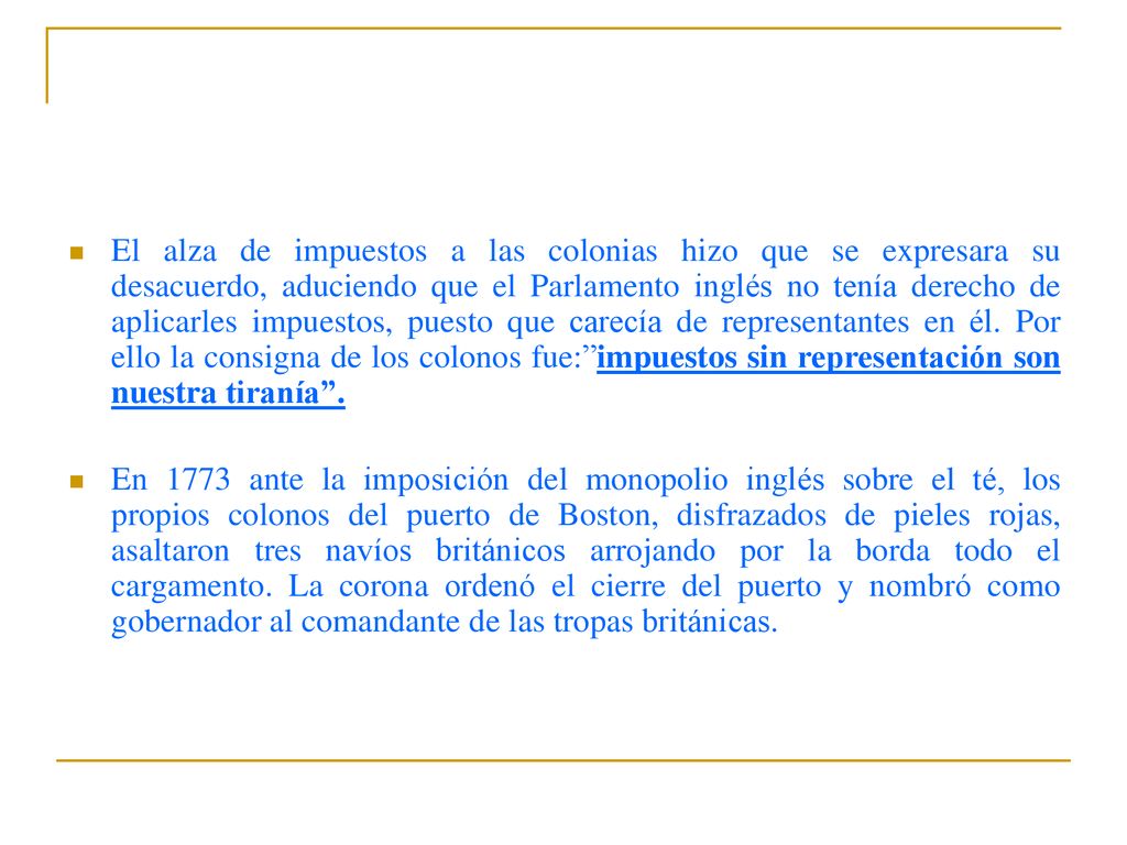 El alza de impuestos a las colonias hizo que se expresara su desacuerdo, aduciendo que el Parlamento inglés no tenía derecho de aplicarles impuestos, puesto que carecía de representantes en él. Por ello la consigna de los colonos fue: impuestos sin representación son nuestra tiranía .
