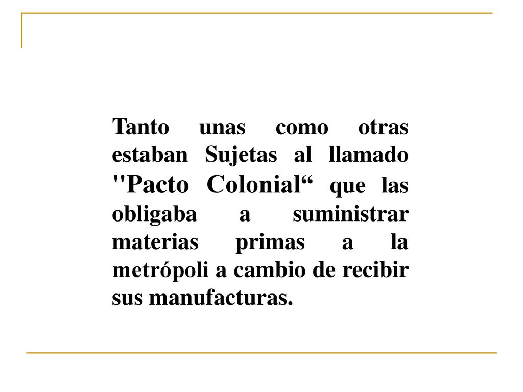 Tanto unas como otras estaban Sujetas al llamado Pacto Colonial que las obligaba a suministrar materias primas a la metrópoli a cambio de recibir sus manufacturas.