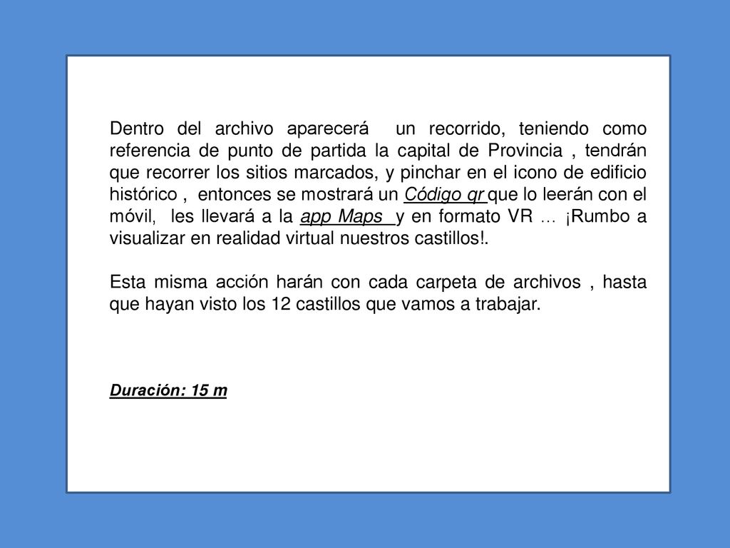 Dentro del archivo aparecerá un recorrido, teniendo como referencia de punto de partida la capital de Provincia , tendrán que recorrer los sitios marcados, y pinchar en el icono de edificio histórico , entonces se mostrará un Código qr que lo leerán con el móvil, les llevará a la app Maps y en formato VR … ¡Rumbo a visualizar en realidad virtual nuestros castillos!.