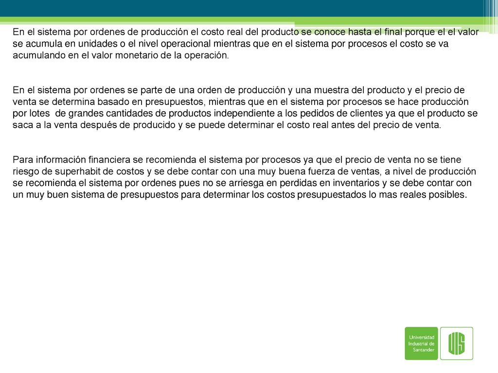 En el sistema por ordenes de producción el costo real del producto se conoce hasta el final porque el el valor se acumula en unidades o el nivel operacional mientras que en el sistema por procesos el costo se va acumulando en el valor monetario de la operación.