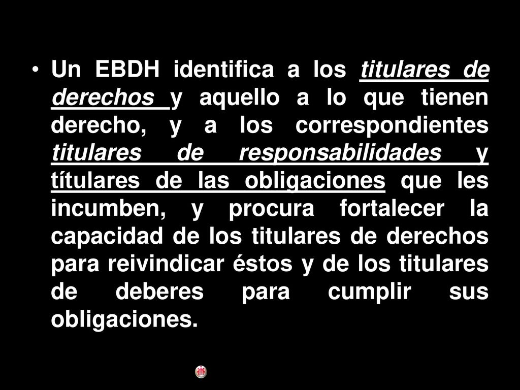 Un EBDH identifica a los titulares de derechos y aquello a lo que tienen derecho, y a los correspondientes titulares de responsabilidades y títulares de las obligaciones que les incumben, y procura fortalecer la capacidad de los titulares de derechos para reivindicar éstos y de los titulares de deberes para cumplir sus obligaciones.