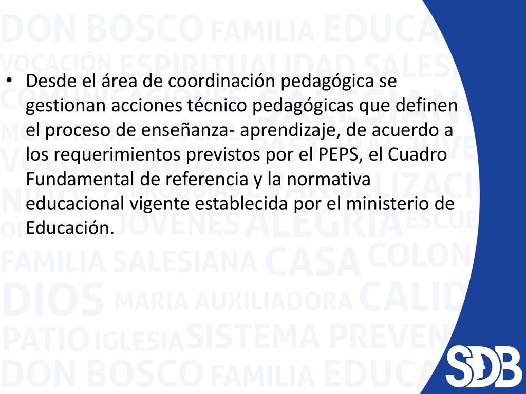 Desde el área de coordinación pedagógica se gestionan acciones técnico pedagógicas que definen el proceso de enseñanza- aprendizaje, de acuerdo a los requerimientos previstos por el PEPS, el Cuadro Fundamental de referencia y la normativa educacional vigente establecida por el ministerio de Educación.