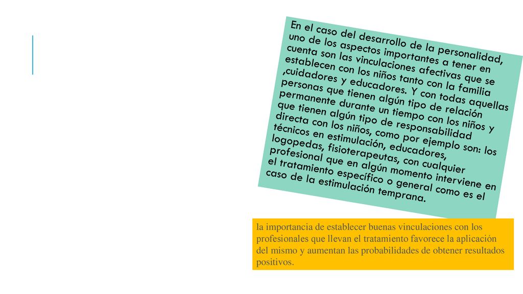 En el caso del desarrollo de la personalidad, uno de los aspectos importantes a tener en cuenta son las vinculaciones afectivas que se establecen con los niños tanto con la familia ,cuidadores y educadores. Y con todas aquellas personas que tienen algún tipo de relación permanente durante un tiempo con los niños y que tienen algún tipo de responsabilidad directa con los niños, como por ejemplo son: los técnicos en estimulación, educadores, logopedas, fisioterapeutas, con cualquier profesional que en algún momento interviene en el tratamiento específico o general como es el caso de la estimulación temprana.