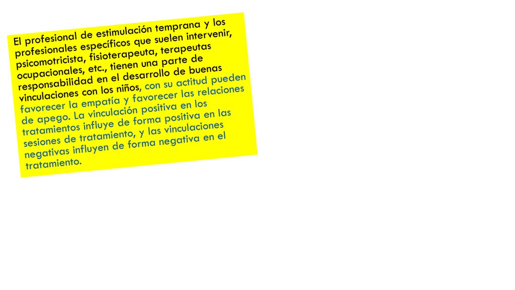 El profesional de estimulación temprana y los profesionales específicos que suelen intervenir, psicomotricista, fisioterapeuta, terapeutas ocupacionales, etc., tienen una parte de responsabilidad en el desarrollo de buenas vinculaciones con los niños, con su actitud pueden favorecer la empatía y favorecer las relaciones de apego.