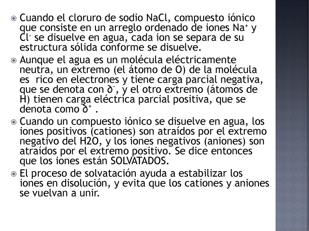 Cuando el cloruro de sodio NaCl, compuesto iónico que consiste en un arreglo ordenado de iones Na+ y Cl- se disuelve en agua, cada ion se separa de su estructura sólida conforme se disuelve.