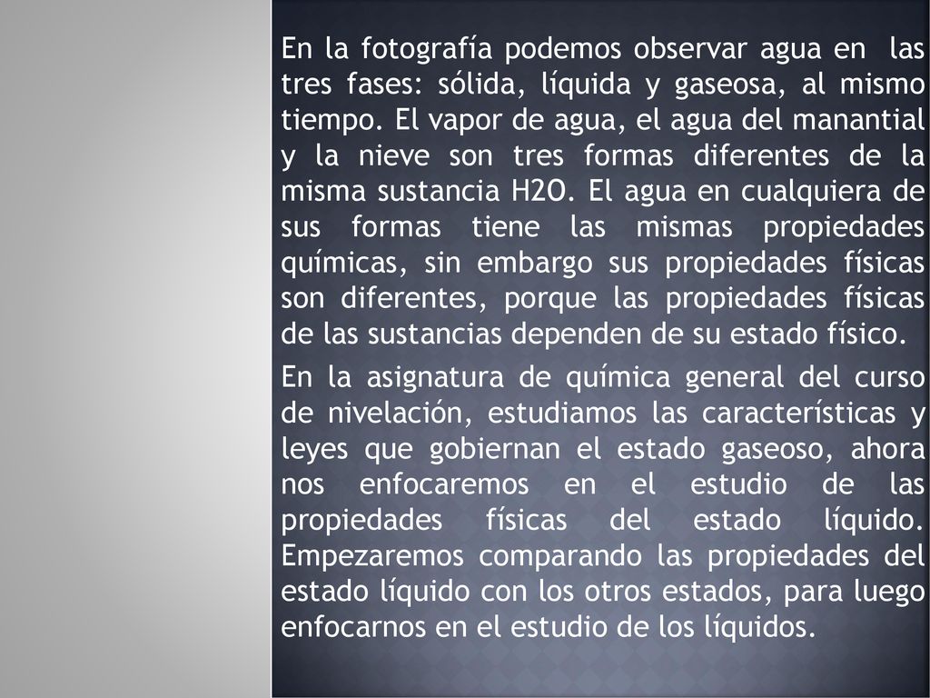 En la fotografía podemos observar agua en las tres fases: sólida, líquida y gaseosa, al mismo tiempo. El vapor de agua, el agua del manantial y la nieve son tres formas diferentes de la misma sustancia H2O. El agua en cualquiera de sus formas tiene las mismas propiedades químicas, sin embargo sus propiedades físicas son diferentes, porque las propiedades físicas de las sustancias dependen de su estado físico.