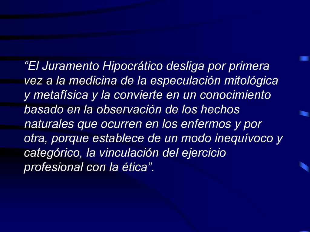 El Juramento Hipocrático desliga por primera vez a la medicina de la especulación mitológica y metafísica y la convierte en un conocimiento basado en la observación de los hechos naturales que ocurren en los enfermos y por otra, porque establece de un modo inequívoco y categórico, la vinculación del ejercicio profesional con la ética .
