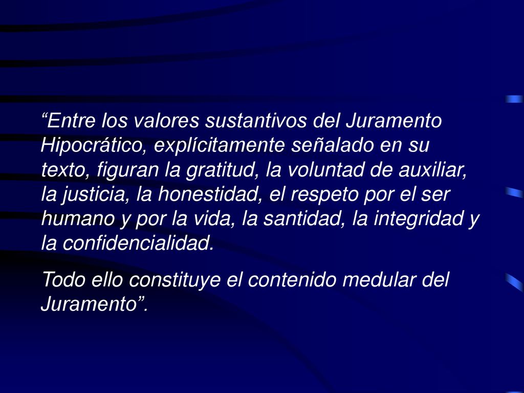 Entre los valores sustantivos del Juramento Hipocrático, explícitamente señalado en su texto, figuran la gratitud, la voluntad de auxiliar, la justicia, la honestidad, el respeto por el ser humano y por la vida, la santidad, la integridad y la confidencialidad.