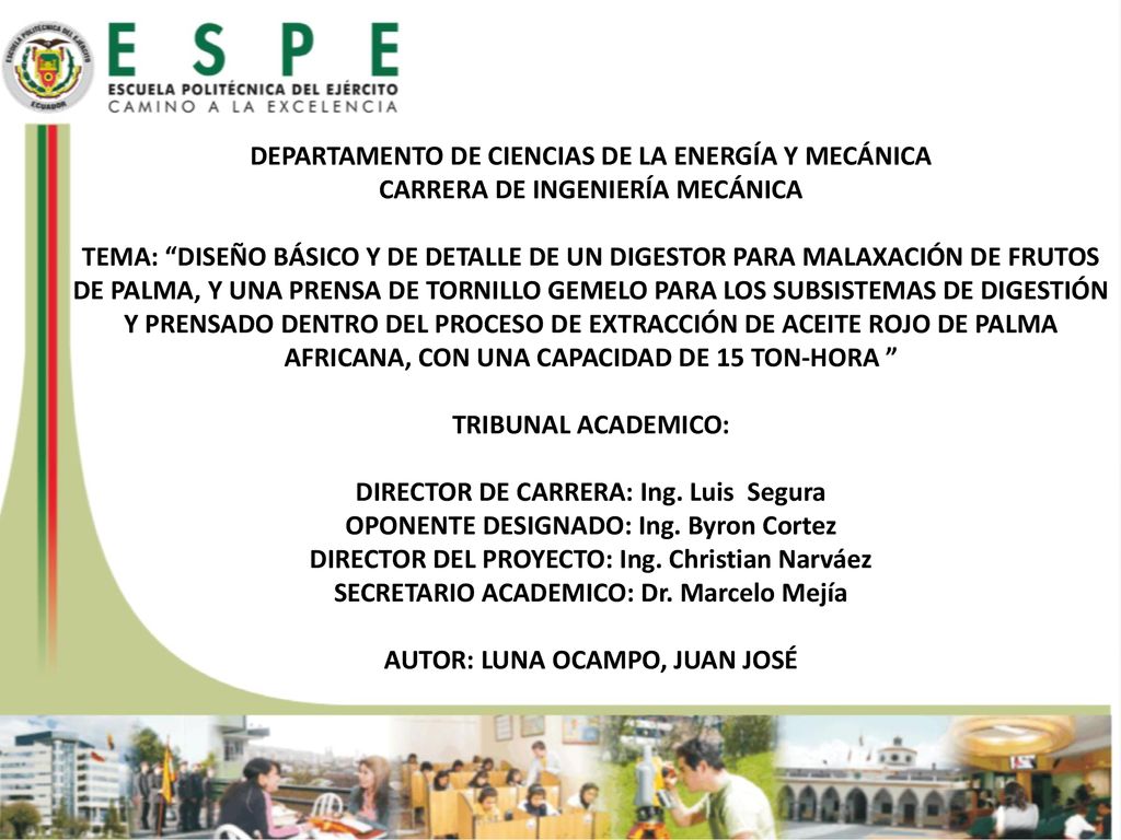 DEPARTAMENTO DE CIENCIAS DE LA ENERGÍA Y MECÁNICA CARRERA DE INGENIERÍA MECÁNICA TEMA: DISEÑO BÁSICO Y DE DETALLE DE UN DIGESTOR PARA MALAXACIÓN DE FRUTOS DE PALMA, Y UNA PRENSA DE TORNILLO GEMELO PARA LOS SUBSISTEMAS DE DIGESTIÓN Y PRENSADO DENTRO DEL PROCESO DE EXTRACCIÓN DE ACEITE ROJO DE PALMA AFRICANA, CON UNA CAPACIDAD DE 15 TON-HORA TRIBUNAL ACADEMICO: DIRECTOR DE CARRERA: Ing. Luis Segura OPONENTE DESIGNADO: Ing. Byron Cortez DIRECTOR DEL PROYECTO: Ing. Christian Narváez SECRETARIO ACADEMICO: Dr. Marcelo Mejía AUTOR: LUNA OCAMPO, JUAN JOSÉ