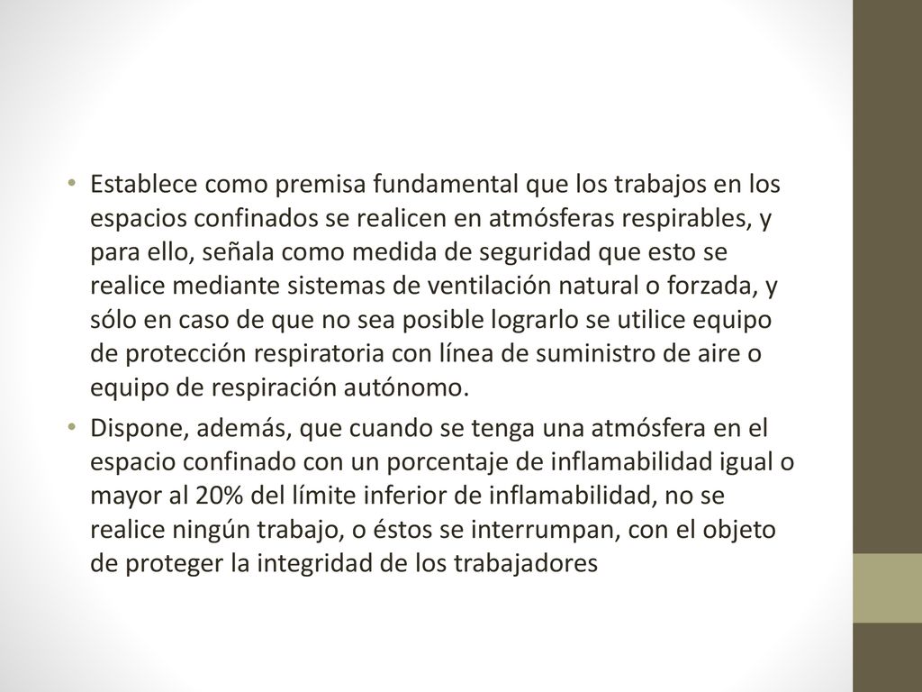 Establece como premisa fundamental que los trabajos en los espacios confinados se realicen en atmósferas respirables, y para ello, señala como medida de seguridad que esto se realice mediante sistemas de ventilación natural o forzada, y sólo en caso de que no sea posible lograrlo se utilice equipo de protección respiratoria con línea de suministro de aire o equipo de respiración autónomo.