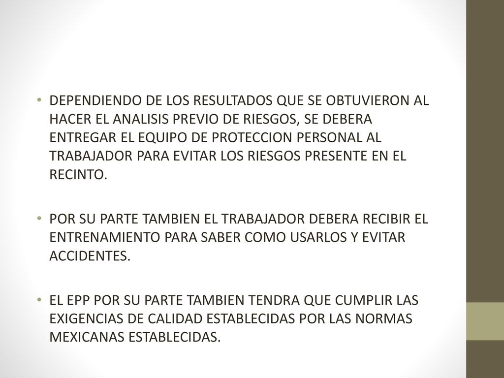 DEPENDIENDO DE LOS RESULTADOS QUE SE OBTUVIERON AL HACER EL ANALISIS PREVIO DE RIESGOS, SE DEBERA ENTREGAR EL EQUIPO DE PROTECCION PERSONAL AL TRABAJADOR PARA EVITAR LOS RIESGOS PRESENTE EN EL RECINTO.