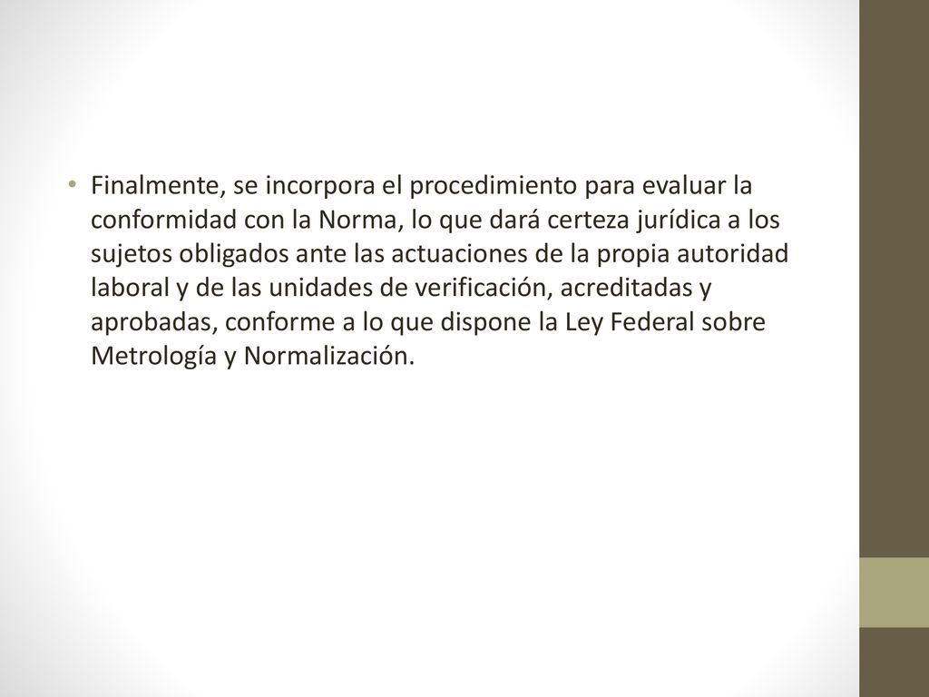 Finalmente, se incorpora el procedimiento para evaluar la conformidad con la Norma, lo que dará certeza jurídica a los sujetos obligados ante las actuaciones de la propia autoridad laboral y de las unidades de verificación, acreditadas y aprobadas, conforme a lo que dispone la Ley Federal sobre Metrología y Normalización.