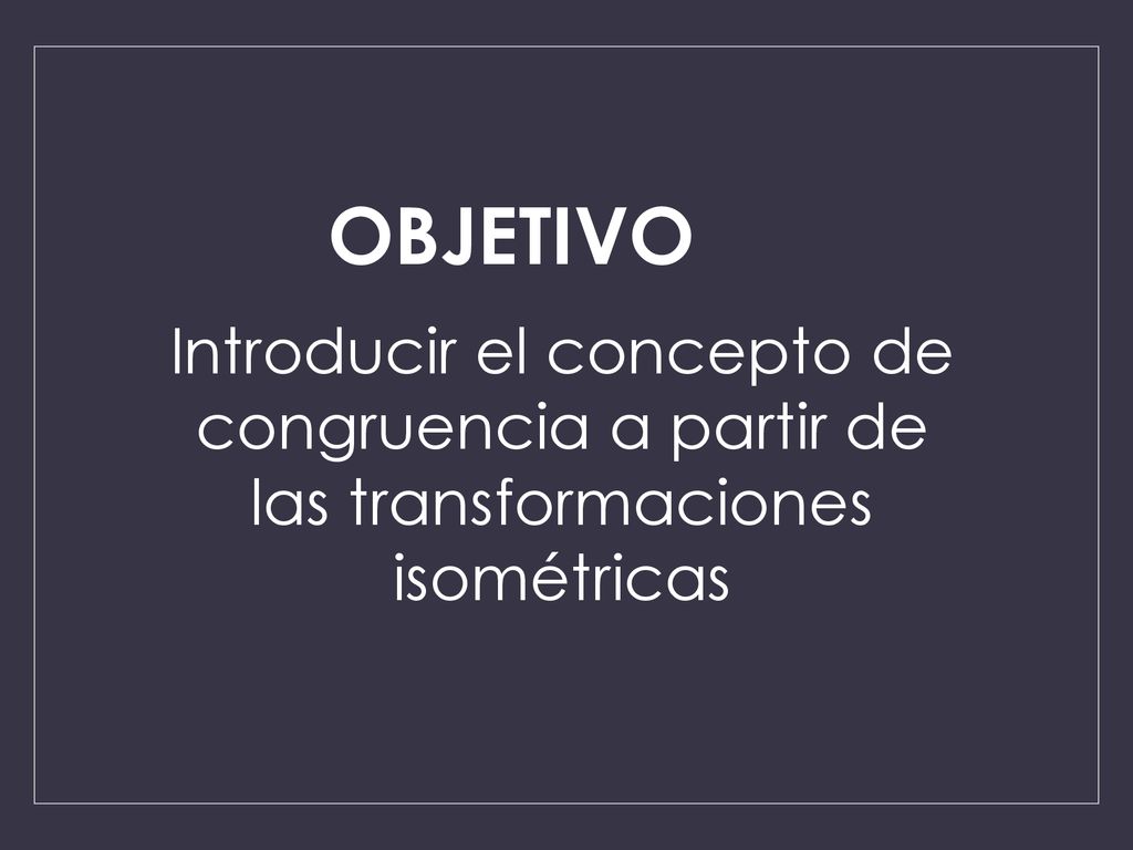 OBJETIVO Introducir el concepto de congruencia a partir de las transformaciones isométricas