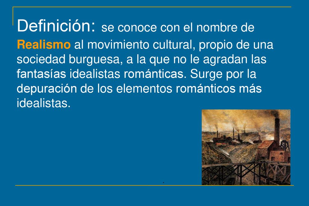 Definición: se conoce con el nombre de Realismo al movimiento cultural, propio de una sociedad burguesa, a la que no le agradan las fantasías idealistas románticas. Surge por la depuración de los elementos románticos más idealistas.