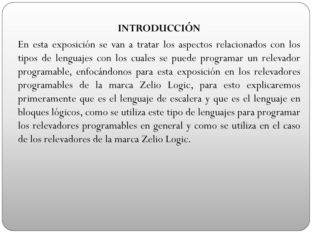 INTRODUCCIÓN En esta exposición se van a tratar los aspectos relacionados con los tipos de lenguajes con los cuales se puede programar un relevador programable, enfocándonos para esta exposición en los relevadores programables de la marca Zelio Logic, para esto explicaremos primeramente que es el lenguaje de escalera y que es el lenguaje en bloques lógicos, como se utiliza este tipo de lenguajes para programar los relevadores programables en general y como se utiliza en el caso de los relevadores de la marca Zelio Logic.