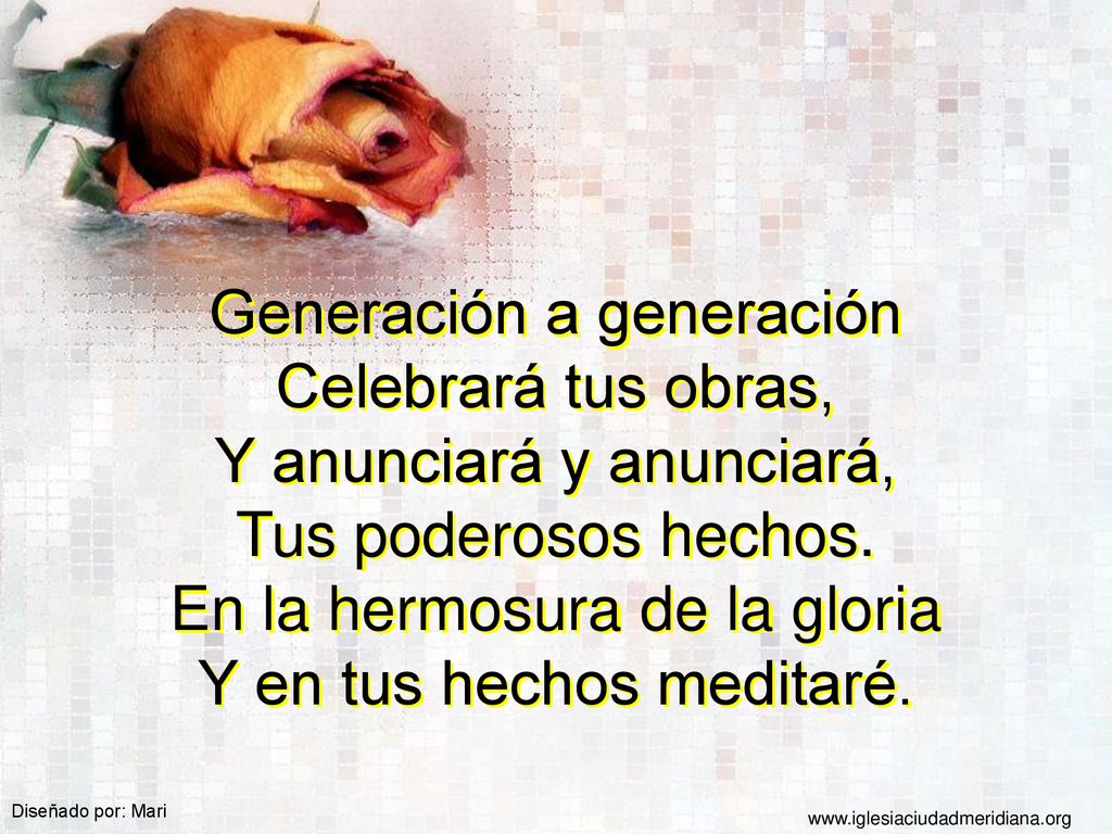 Generación a generación Celebrará tus obras, Y anunciará y anunciará, Tus poderosos hechos. En la hermosura de la gloria Y en tus hechos meditaré.