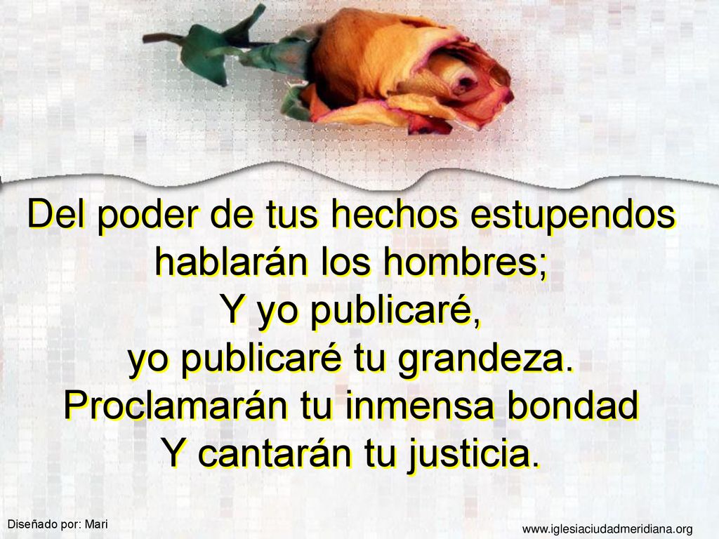 Del poder de tus hechos estupendos hablarán los hombres; Y yo publicaré, yo publicaré tu grandeza. Proclamarán tu inmensa bondad Y cantarán tu justicia.
