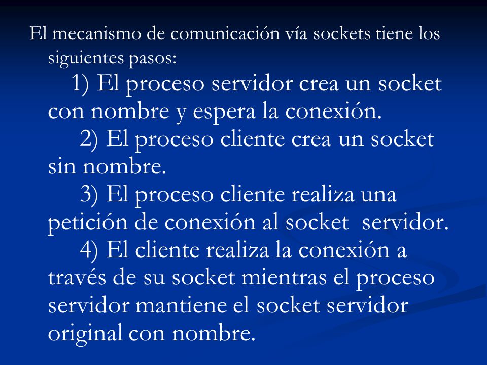 El mecanismo de comunicación vía sockets tiene los siguientes pasos: 1) El proceso servidor crea un socket con nombre y espera la conexión. 2) El proceso cliente crea un socket sin nombre. 3) El proceso cliente realiza una petición de conexión al socket servidor. 4) El cliente realiza la conexión a través de su socket mientras el proceso servidor mantiene el socket servidor original con nombre.