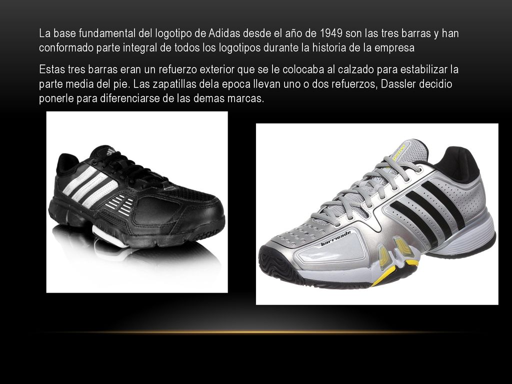 La base fundamental del logotipo de Adidas desde el año de 1949 son las tres barras y han conformado parte integral de todos los logotipos durante la historia de la empresa Estas tres barras eran un refuerzo exterior que se le colocaba al calzado para estabilizar la parte media del pie.