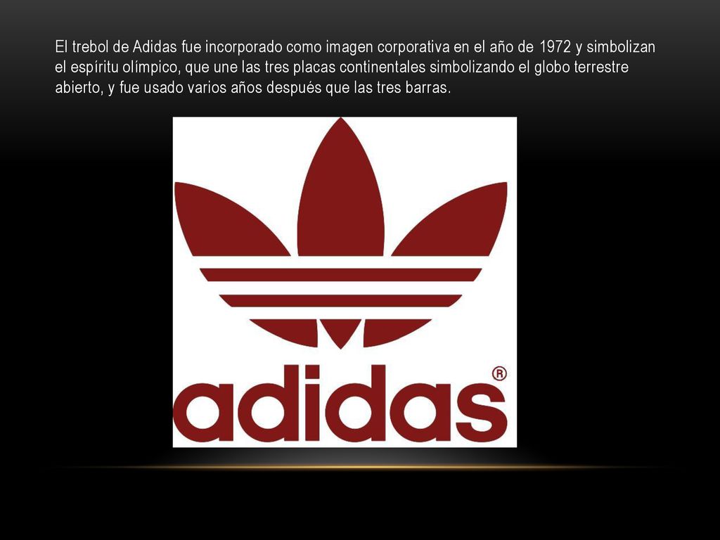 El trebol de Adidas fue incorporado como imagen corporativa en el año de 1972 y simbolizan el espíritu olímpico, que une las tres placas continentales simbolizando el globo terrestre abierto, y fue usado varios años después que las tres barras.