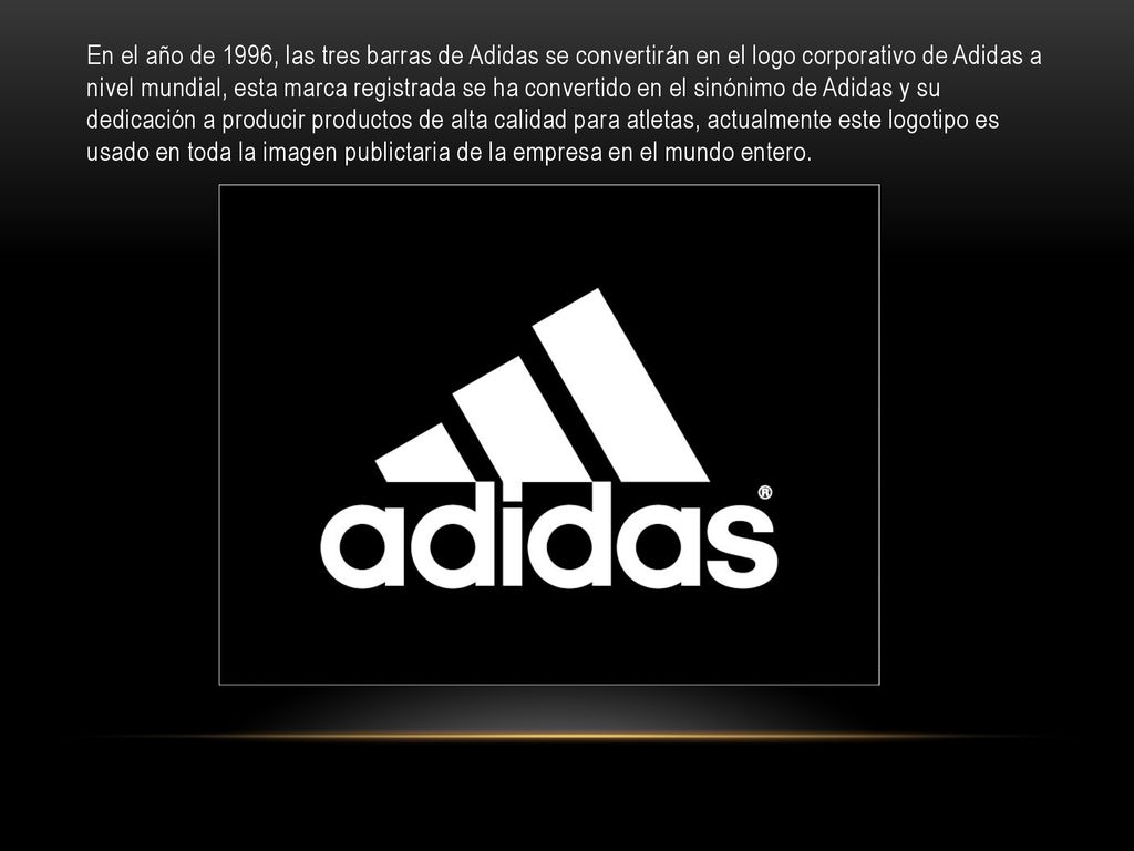 En el año de 1996, las tres barras de Adidas se convertirán en el logo corporativo de Adidas a nivel mundial, esta marca registrada se ha convertido en el sinónimo de Adidas y su dedicación a producir productos de alta calidad para atletas, actualmente este logotipo es usado en toda la imagen publictaria de la empresa en el mundo entero.