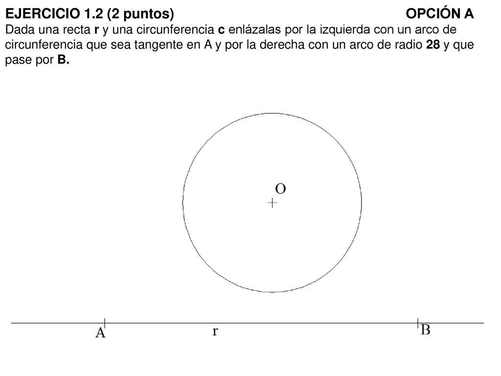 EJERCICIO 1.2 (2 puntos) OPCIÓN A Dada una recta r y una circunferencia c enlázalas por la izquierda con un arco de circunferencia que sea tangente en A y por la derecha con un arco de radio 28 y que pase por B.