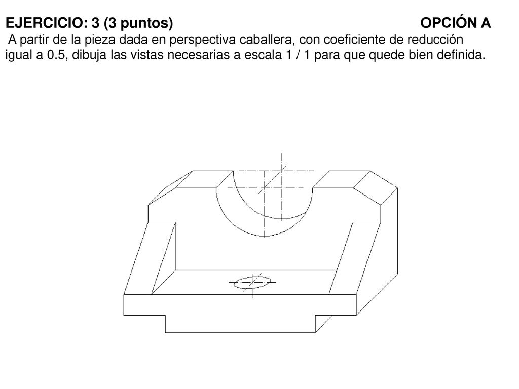 EJERCICIO: 3 (3 puntos) OPCIÓN A A partir de la pieza dada en perspectiva caballera, con coeficiente de reducción igual a 0.5, dibuja las vistas necesarias a escala 1 / 1 para que quede bien definida.