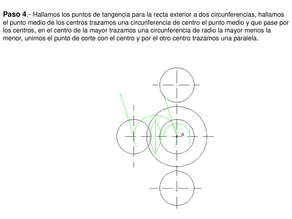 Paso 4.- Hallamos los puntos de tangencia para la recta exterior a dos circunferencias, hallamos el punto medio de los centros trazamos una circunferencia de centro el punto medio y que pase por los centros, en el centro de la mayor trazamos una circunferencia de radio la mayor menos la menor, unimos el punto de corte con el centro y por el otro centro trazamos una paralela.
