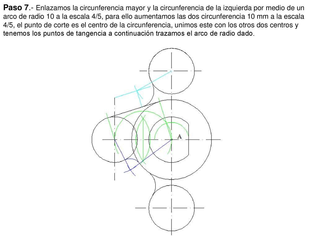 Paso 7.- Enlazamos la circunferencia mayor y la circunferencia de la izquierda por medio de un arco de radio 10 a la escala 4/5, para ello aumentamos las dos circunferencia 10 mm a la escala 4/5, el punto de corte es el centro de la circunferencia, unimos este con los otros dos centros y tenemos los puntos de tangencia a continuación trazamos el arco de radio dado.