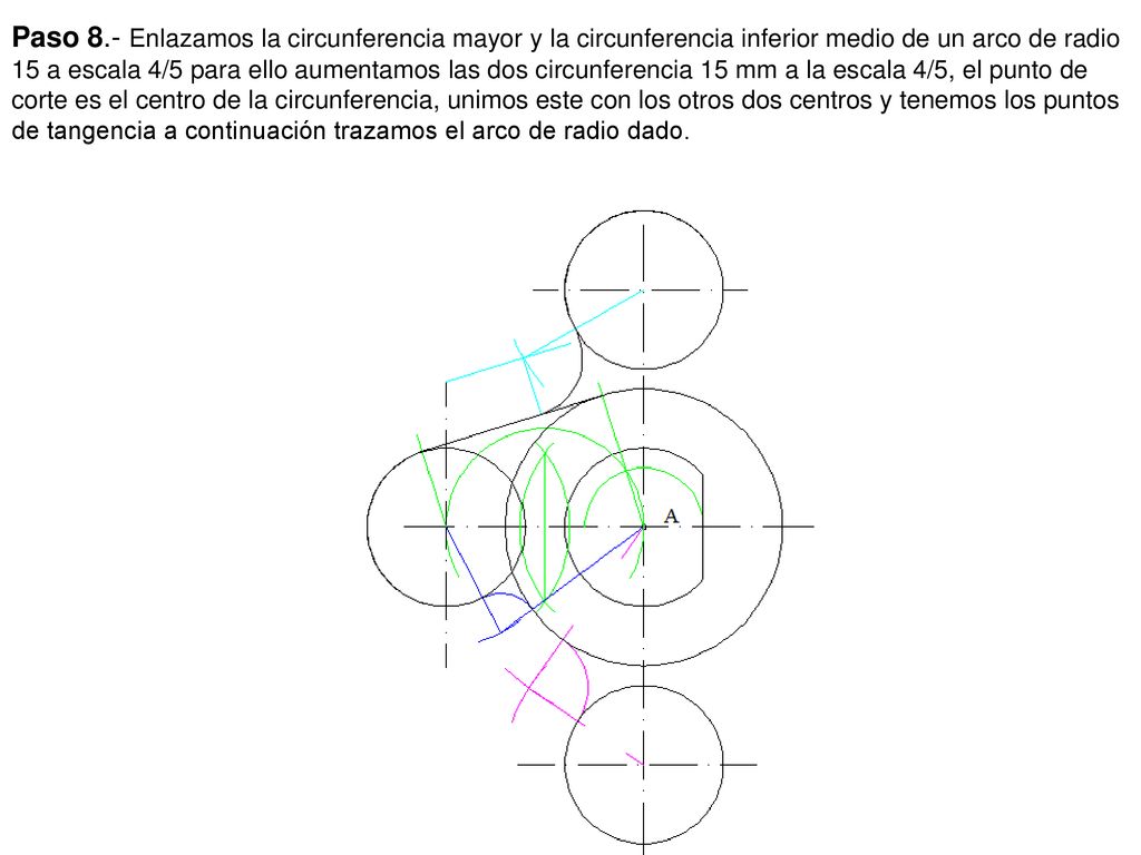 Paso 8.- Enlazamos la circunferencia mayor y la circunferencia inferior medio de un arco de radio 15 a escala 4/5 para ello aumentamos las dos circunferencia 15 mm a la escala 4/5, el punto de corte es el centro de la circunferencia, unimos este con los otros dos centros y tenemos los puntos de tangencia a continuación trazamos el arco de radio dado.