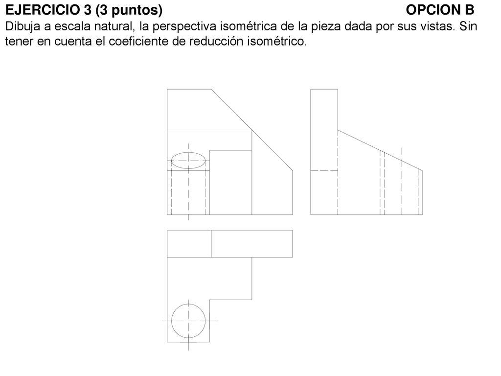 EJERCICIO 3 (3 puntos) OPCION B Dibuja a escala natural, la perspectiva isométrica de la pieza dada por sus vistas.