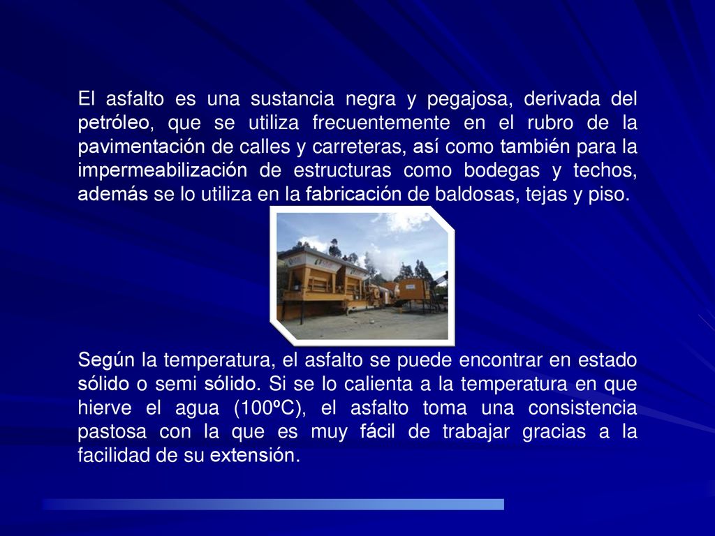 El asfalto es una sustancia negra y pegajosa, derivada del petróleo, que se utiliza frecuentemente en el rubro de la pavimentación de calles y carreteras, así como también para la impermeabilización de estructuras como bodegas y techos, además se lo utiliza en la fabricación de baldosas, tejas y piso.