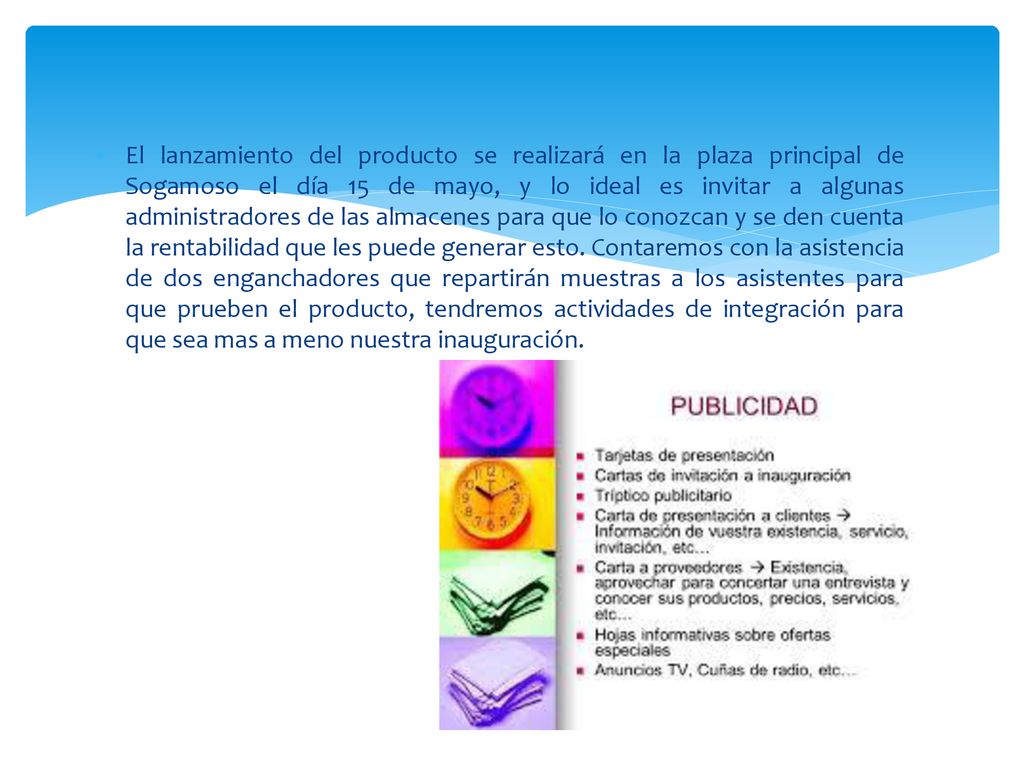 El lanzamiento del producto se realizará en la plaza principal de Sogamoso el día 15 de mayo, y lo ideal es invitar a algunas administradores de las almacenes para que lo conozcan y se den cuenta la rentabilidad que les puede generar esto.