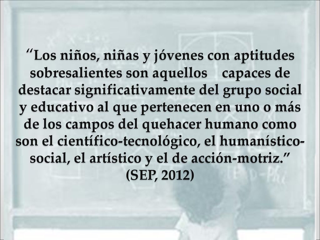 Los niños, niñas y jóvenes con aptitudes sobresalientes son aquellos capaces de destacar significativamente del grupo social y educativo al que pertenecen en uno o más de los campos del quehacer humano como son el científico-tecnológico, el humanístico-social, el artístico y el de acción-motriz. (SEP, 2012)