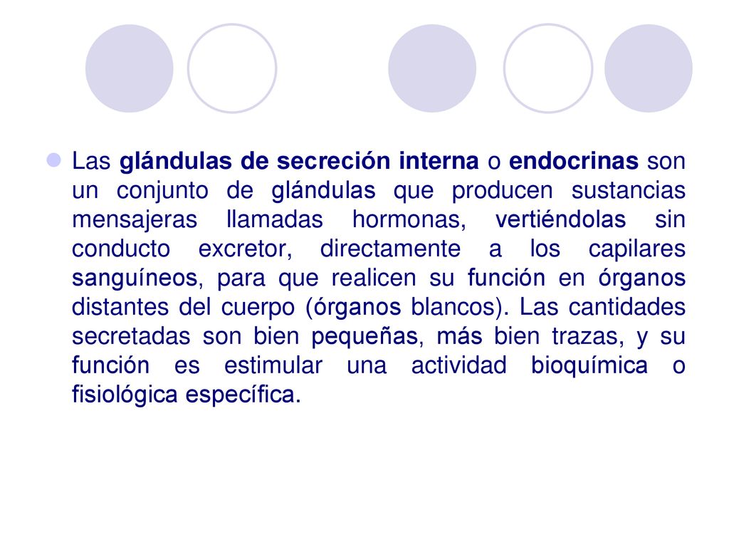 Las glándulas de secreción interna o endocrinas son un conjunto de glándulas que producen sustancias mensajeras llamadas hormonas, vertiéndolas sin conducto excretor, directamente a los capilares sanguíneos, para que realicen su función en órganos distantes del cuerpo (órganos blancos).