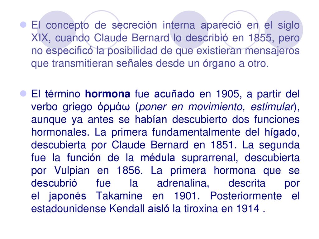 El concepto de secreción interna apareció en el siglo XIX, cuando Claude Bernard lo describió en 1855, pero no especificó la posibilidad de que existieran mensajeros que transmitieran señales desde un órgano a otro.
