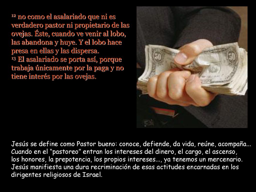 12 no como el asalariado que ni es verdadero pastor ni propietario de las ovejas. Éste, cuando ve venir al lobo, las abandona y huye. Y el lobo hace presa en ellas y las dispersa. 13 El asalariado se porta así, porque trabaja únicamente por la paga y no tiene interés por las ovejas.