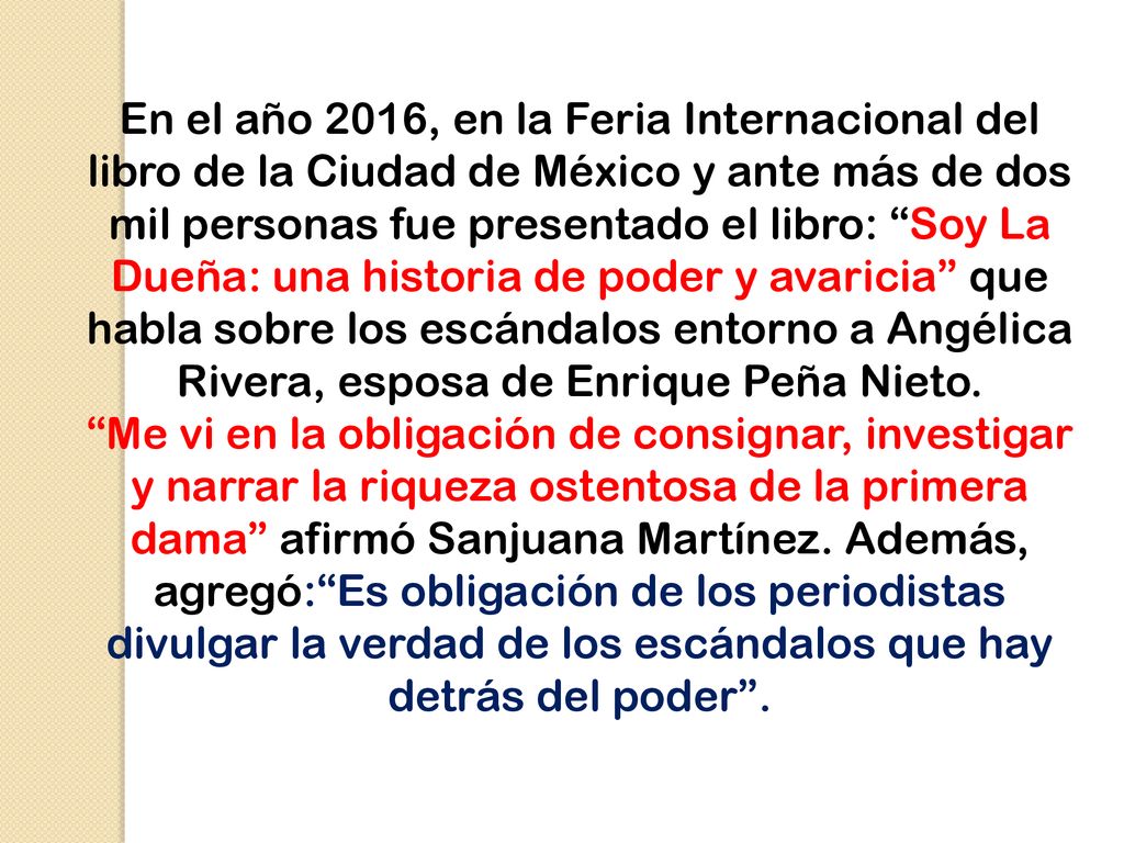 En el año 2016, en la Feria Internacional del libro de la Ciudad de México y ante más de dos mil personas fue presentado el libro: Soy La Dueña: una historia de poder y avaricia que habla sobre los escándalos entorno a Angélica Rivera, esposa de Enrique Peña Nieto.