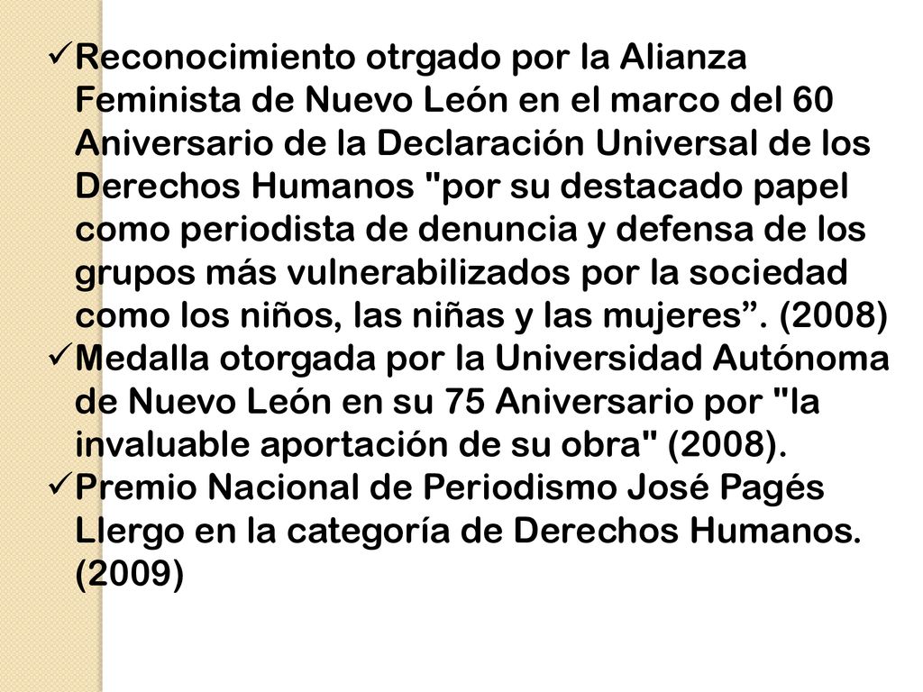 Reconocimiento otrgado por la Alianza Feminista de Nuevo León en el marco del 60 Aniversario de la Declaración Universal de los Derechos Humanos por su destacado papel como periodista de denuncia y defensa de los grupos más vulnerabilizados por la sociedad como los niños, las niñas y las mujeres . (2008)