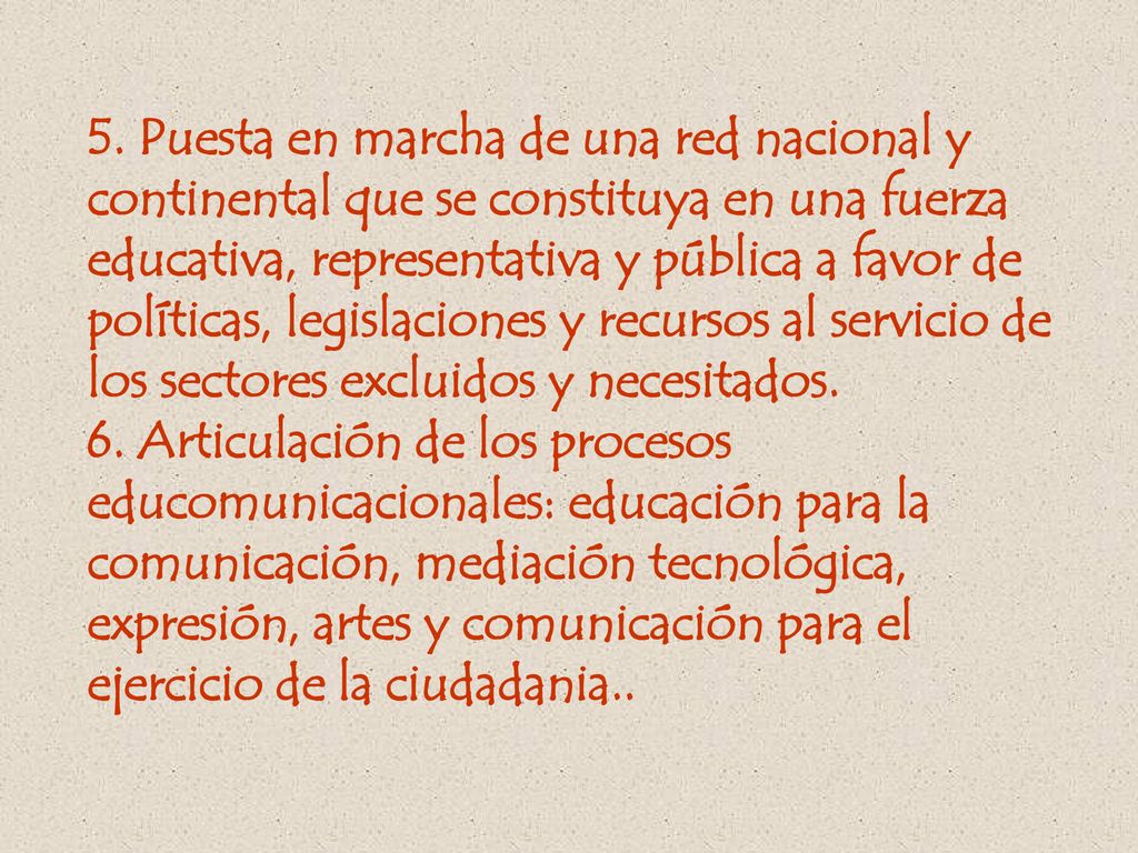 5. Puesta en marcha de una red nacional y continental que se constituya en una fuerza educativa, representativa y pública a favor de políticas, legislaciones y recursos al servicio de los sectores excluidos y necesitados.