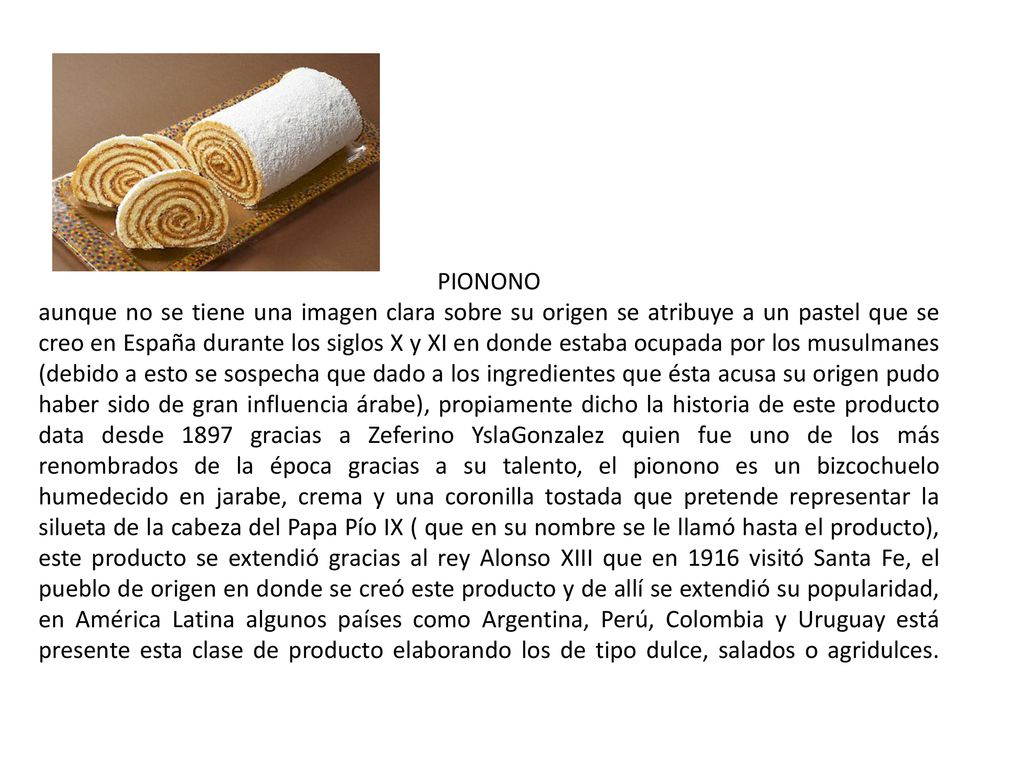 PIONONO aunque no se tiene una imagen clara sobre su origen se atribuye a un pastel que se creo en España durante los siglos X y XI en donde estaba ocupada por los musulmanes (debido a esto se sospecha que dado a los ingredientes que ésta acusa su origen pudo haber sido de gran influencia árabe), propiamente dicho la historia de este producto data desde 1897 gracias a Zeferino YslaGonzalez quien fue uno de los más renombrados de la época gracias a su talento, el pionono es un bizcochuelo humedecido en jarabe, crema y una coronilla tostada que pretende representar la silueta de la cabeza del Papa Pío IX ( que en su nombre se le llamó hasta el producto), este producto se extendió gracias al rey Alonso XIII que en 1916 visitó Santa Fe, el pueblo de origen en donde se creó este producto y de allí se extendió su popularidad, en América Latina algunos países como Argentina, Perú, Colombia y Uruguay está presente esta clase de producto elaborando los de tipo dulce, salados o agridulces.