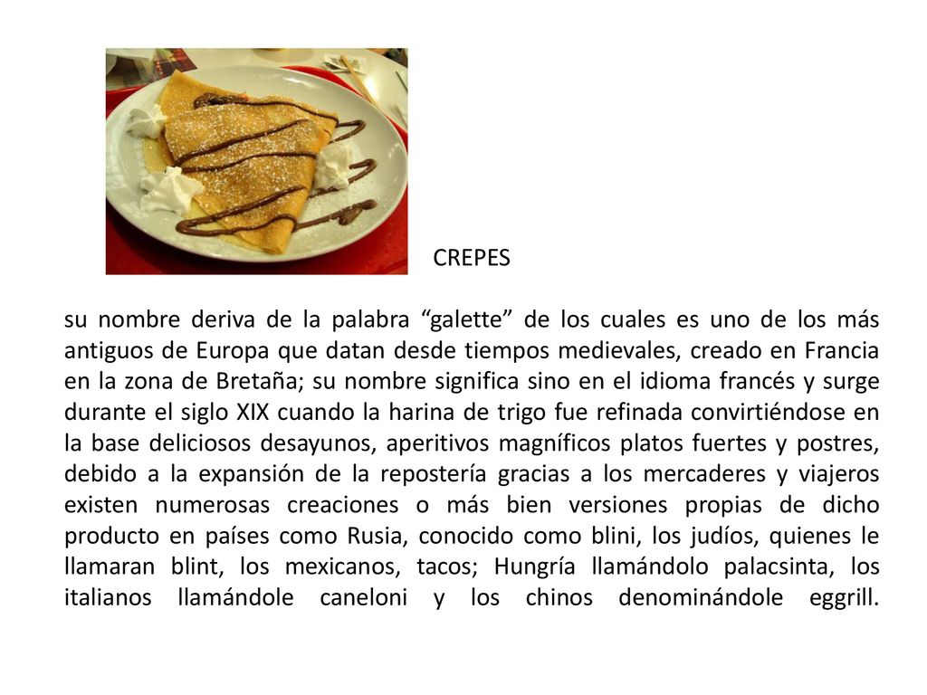 CREPES su nombre deriva de la palabra galette de los cuales es uno de los más antiguos de Europa que datan desde tiempos medievales, creado en Francia en la zona de Bretaña; su nombre significa sino en el idioma francés y surge durante el siglo XIX cuando la harina de trigo fue refinada convirtiéndose en la base deliciosos desayunos, aperitivos magníficos platos fuertes y postres, debido a la expansión de la repostería gracias a los mercaderes y viajeros existen numerosas creaciones o más bien versiones propias de dicho producto en países como Rusia, conocido como blini, los judíos, quienes le llamaran blint, los mexicanos, tacos; Hungría llamándolo palacsinta, los italianos llamándole caneloni y los chinos denominándole eggrill.