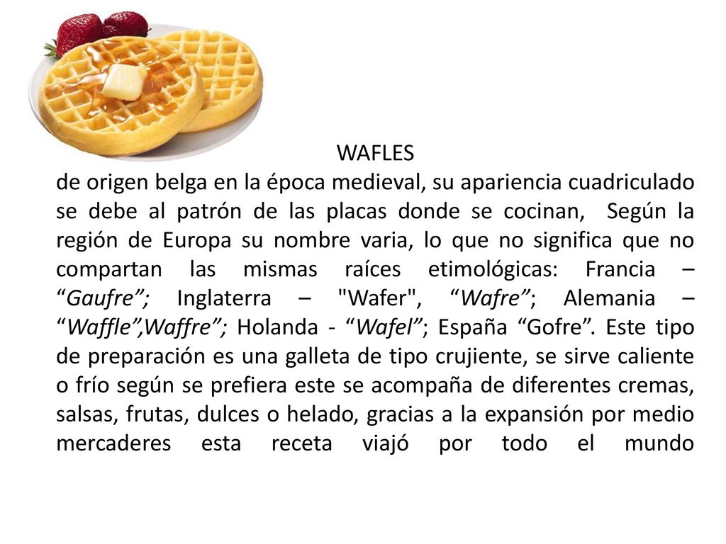 WAFLES de origen belga en la época medieval, su apariencia cuadriculado se debe al patrón de las placas donde se cocinan, Según la región de Europa su nombre varia, lo que no significa que no compartan las mismas raíces etimológicas: Francia – Gaufre ; Inglaterra – Wafer , Wafre ; Alemania – Waffle ,Waffre ; Holanda - Wafel ; España Gofre .