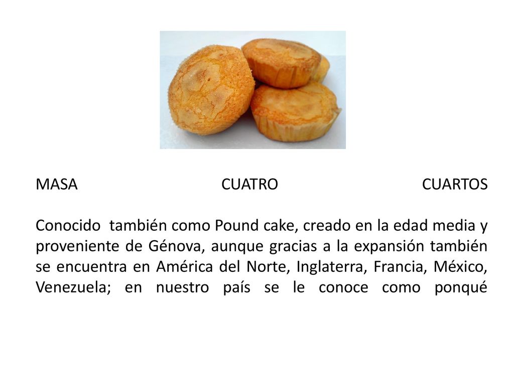 MASA CUATRO CUARTOS Conocido también como Pound cake, creado en la edad media y proveniente de Génova, aunque gracias a la expansión también se encuentra en América del Norte, Inglaterra, Francia, México, Venezuela; en nuestro país se le conoce como ponqué
