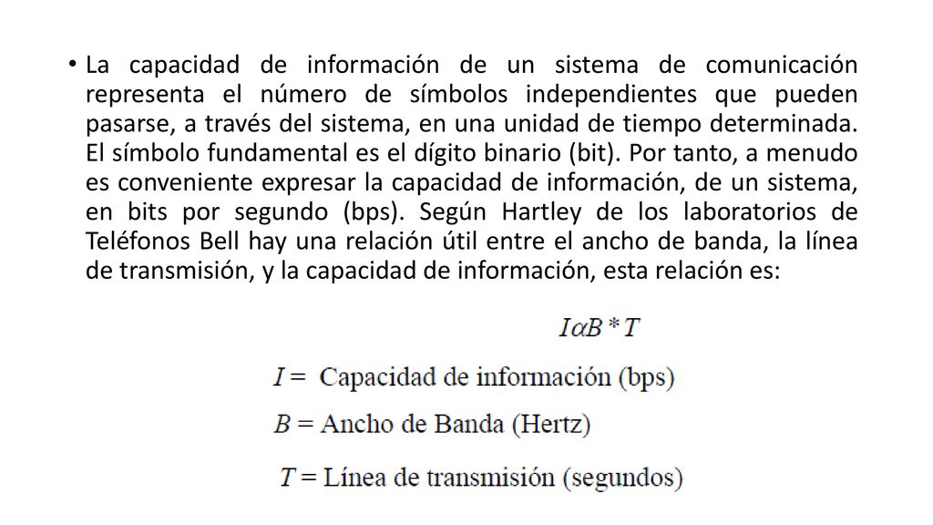 La capacidad de información de un sistema de comunicación representa el número de símbolos independientes que pueden pasarse, a través del sistema, en una unidad de tiempo determinada.