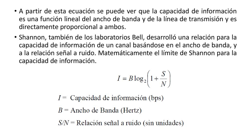A partir de esta ecuación se puede ver que la capacidad de información es una función lineal del ancho de banda y de la línea de transmisión y es directamente proporcional a ambos.