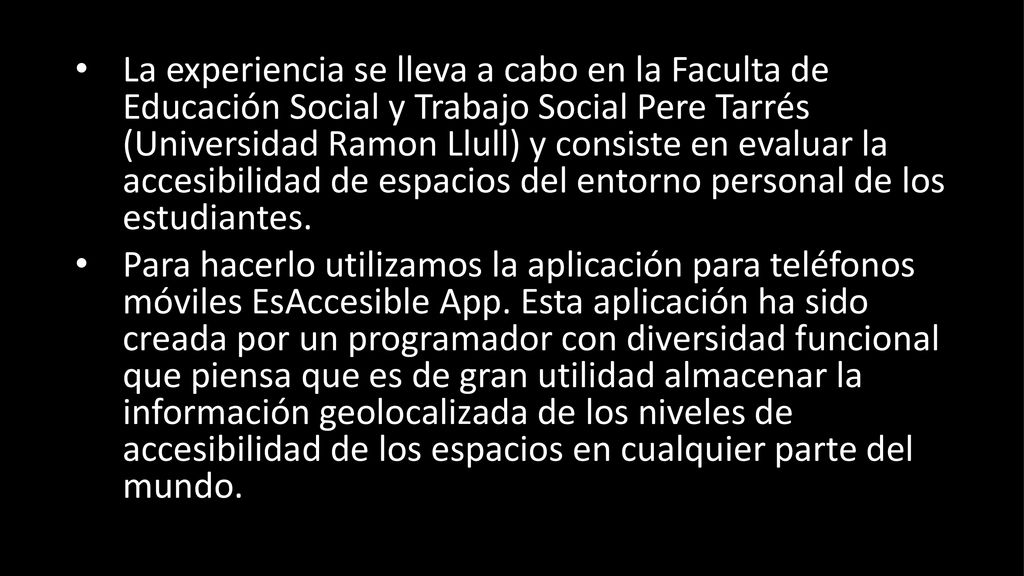 La experiencia se lleva a cabo en la Faculta de Educación Social y Trabajo Social Pere Tarrés (Universidad Ramon Llull) y consiste en evaluar la accesibilidad de espacios del entorno personal de los estudiantes.