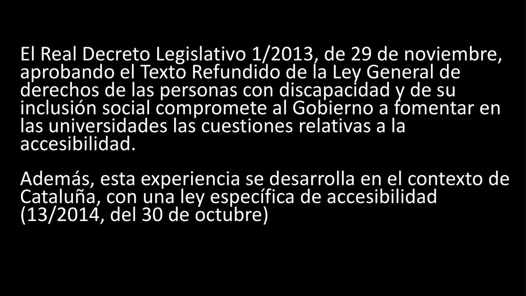 El Real Decreto Legislativo 1/2013, de 29 de noviembre, aprobando el Texto Refundido de la Ley General de derechos de las personas con discapacidad y de su inclusión social compromete al Gobierno a fomentar en las universidades las cuestiones relativas a la accesibilidad.